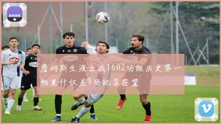 詹姆斯生涯出战1602场距历史第一帕里什仅差9场纪录在望