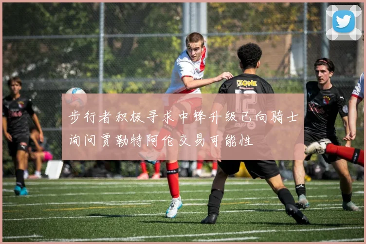 步行者积极寻求中锋升级已向骑士询问贾勒特阿伦交易可能性