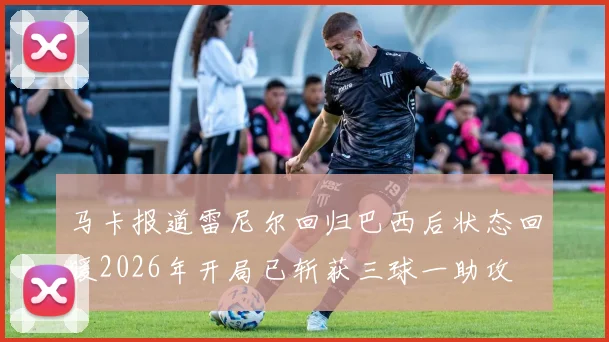 马卡报道雷尼尔回归巴西后状态回暖2026年开局已斩获三球一助攻