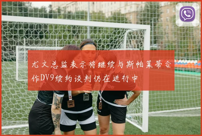 尤文总监表示将继续与斯帕莱蒂合作DV9续约谈判仍在进行中