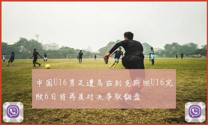 中国U16男足遭乌兹别克斯坦U16完败6日将再度对决争取翻盘