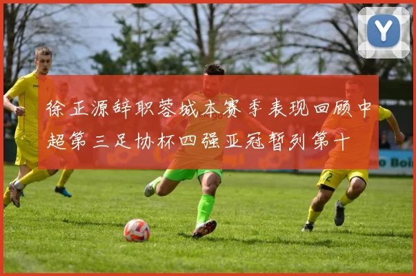徐正源辞职蓉城本赛季表现回顾中超第三足协杯四强亚冠暂列第十