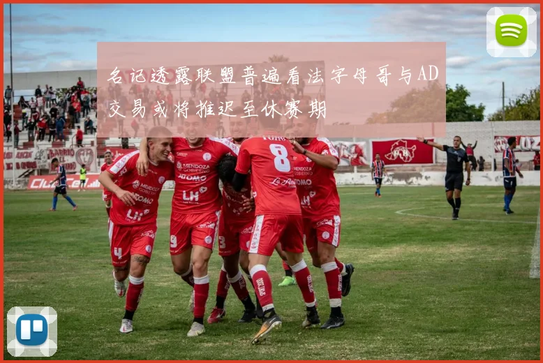 名记透露联盟普遍看法字母哥与AD交易或将推迟至休赛期