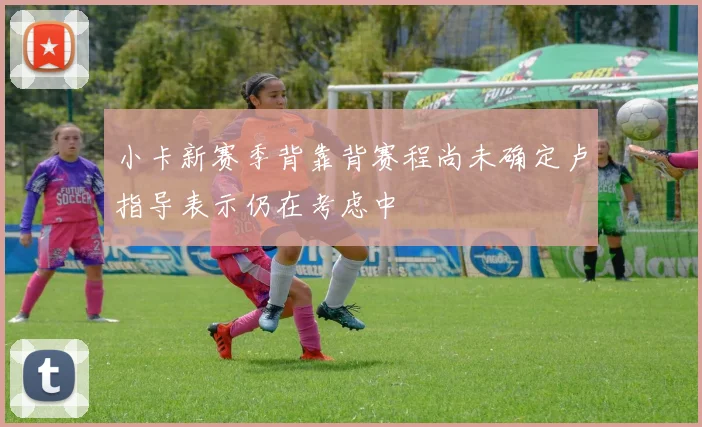 小卡新赛季背靠背赛程尚未确定卢指导表示仍在考虑中