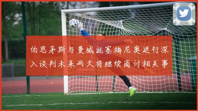 伯恩茅斯与曼城就塞梅尼奥进行深入谈判未来两天将继续商讨相关事宜