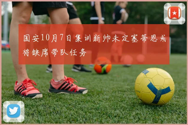 国安10月7日集训新帅未定塞蒂恩或将缺席带队任务
