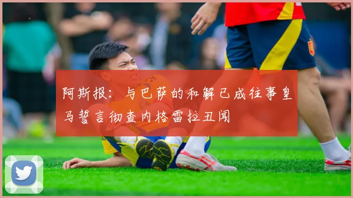 阿斯报：与巴萨的和解已成往事皇马誓言彻查内格雷拉丑闻