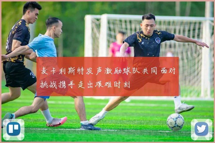 麦卡利斯特发声激励球队共同面对挑战携手走出艰难时刻
