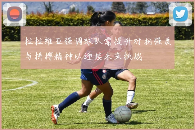 拉拉维亚强调球队需提升对抗强度与拼搏精神以迎接未来挑战