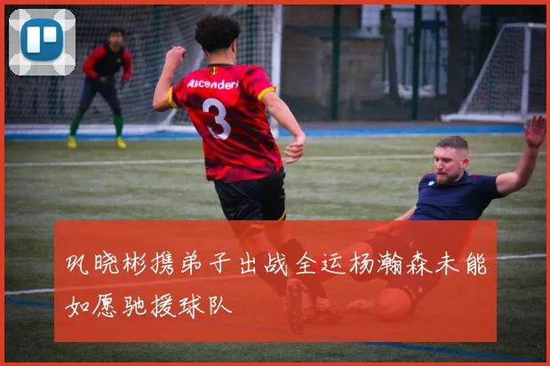 巩晓彬携弟子出战全运杨瀚森未能如愿驰援球队