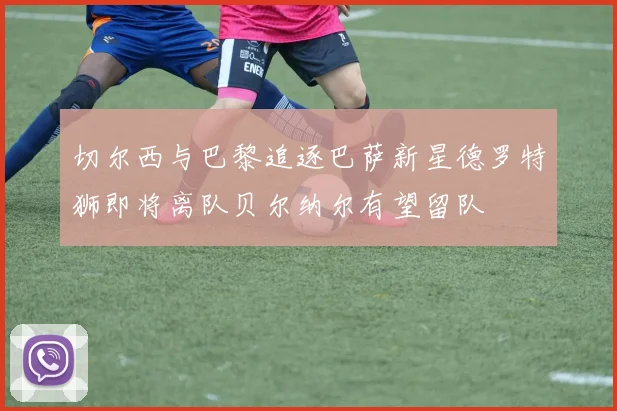 切尔西与巴黎追逐巴萨新星德罗特狮即将离队贝尔纳尔有望留队