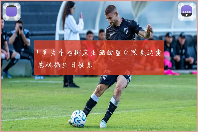 C罗为乔治娜庆生晒甜蜜合照表达爱意祝福生日快乐