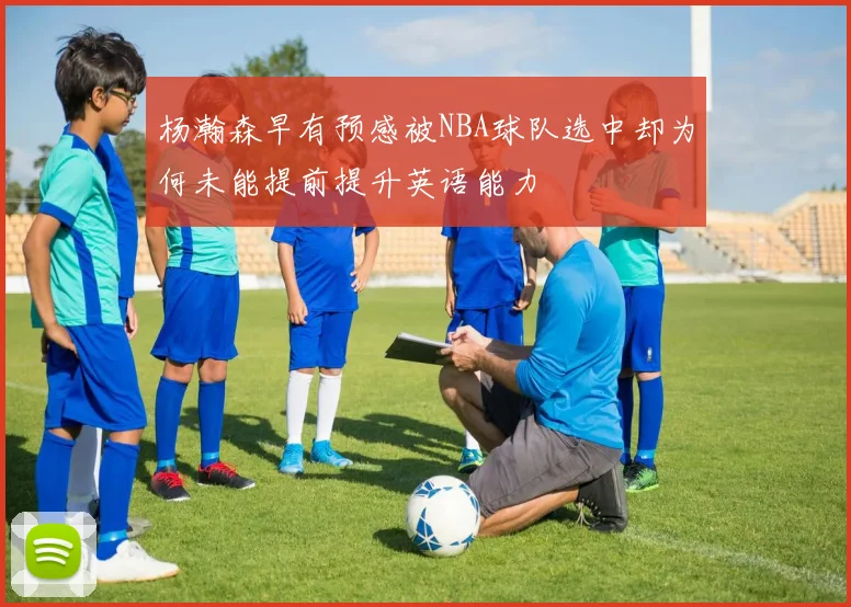 杨瀚森早有预感被NBA球队选中却为何未能提前提升英语能力