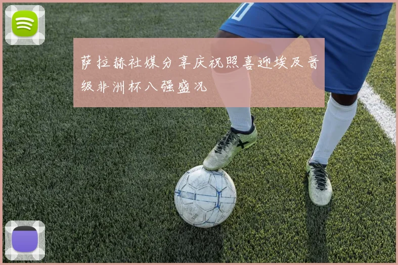 萨拉赫社媒分享庆祝照喜迎埃及晋级非洲杯八强盛况