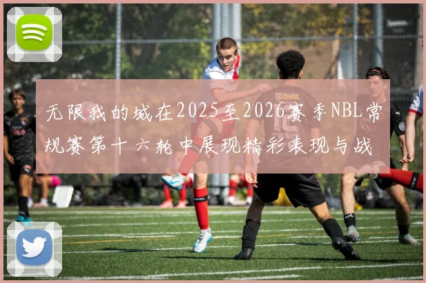 无限我的城在2025至2026赛季NBL常规赛第十六轮中展现精彩表现与战术分析