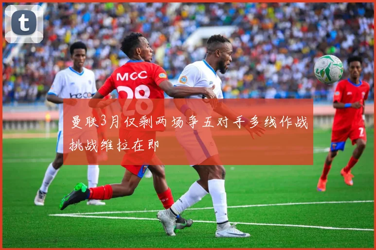 曼联3月仅剩两场争五对手多线作战挑战维拉在即