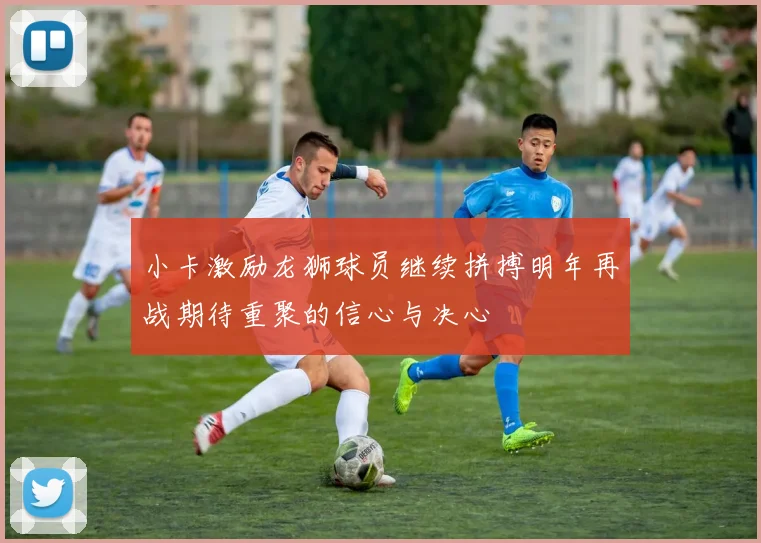 小卡激励龙狮球员继续拼搏明年再战期待重聚的信心与决心