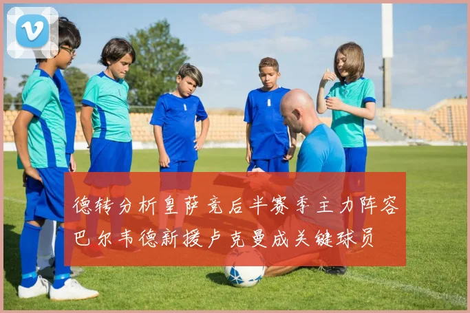 德转分析皇萨竞后半赛季主力阵容巴尔韦德新援卢克曼成关键球员