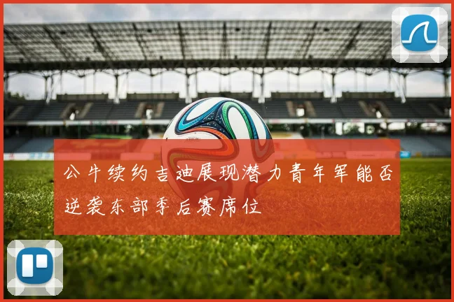公牛续约吉迪展现潜力青年军能否逆袭东部季后赛席位