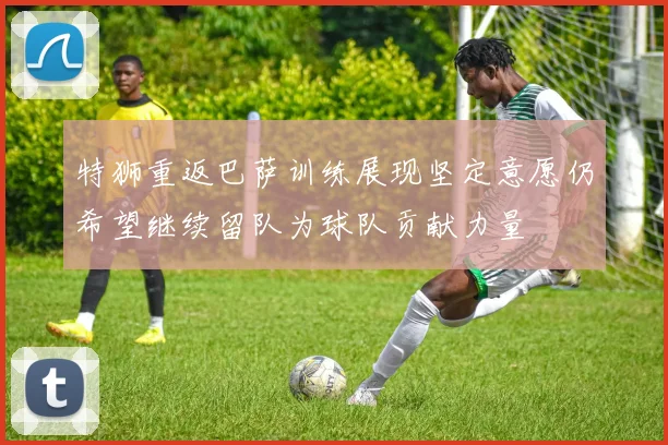 特狮重返巴萨训练展现坚定意愿仍希望继续留队为球队贡献力量