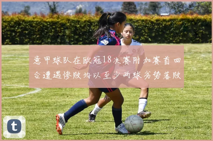 意甲球队在欧冠18决赛附加赛首回合遭遇惨败均以至少两球劣势落败