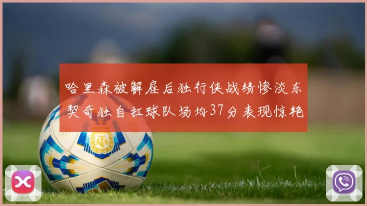 哈里森被解雇后独行侠战绩惨淡东契奇独自扛球队场均37分表现惊艳