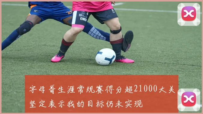 字母哥生涯常规赛得分超21000大关坚定表示我的目标仍未实现