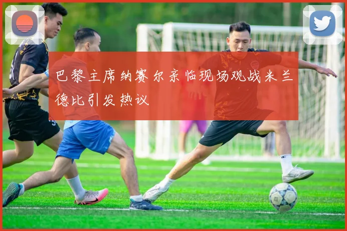 巴黎主席纳赛尔亲临现场观战米兰德比引发热议