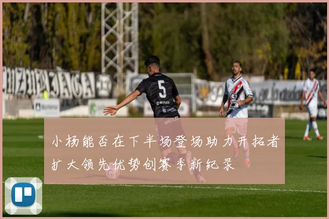 小杨能否在下半场登场助力开拓者扩大领先优势创赛季新纪录
