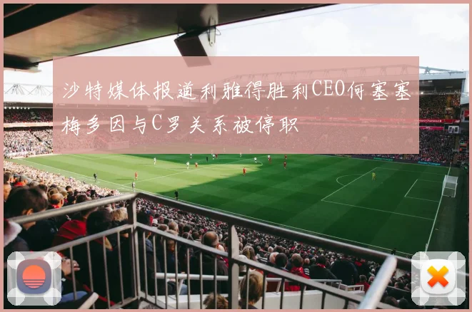 沙特媒体报道利雅得胜利CEO何塞塞梅多因与C罗关系被停职