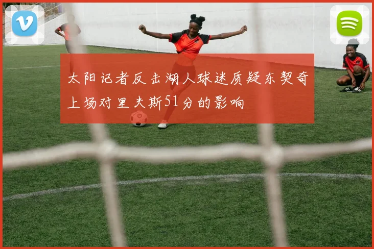 太阳记者反击湖人球迷质疑东契奇上场对里夫斯51分的影响