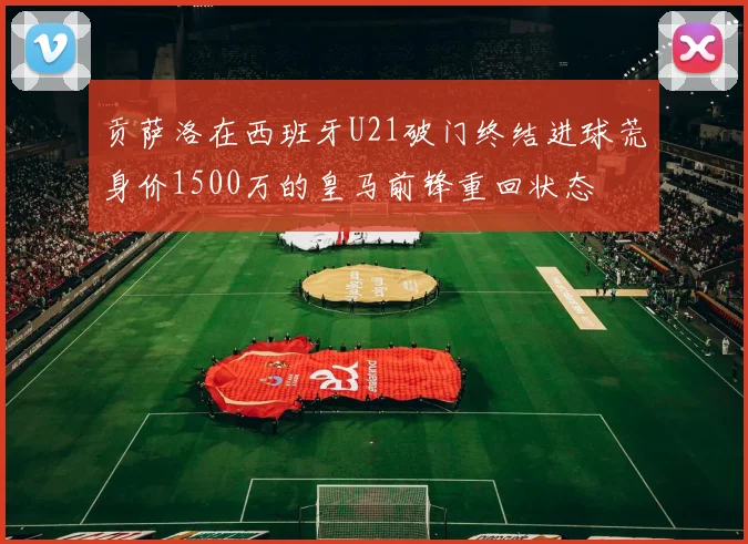 贡萨洛在西班牙U21破门终结进球荒身价1500万的皇马前锋重回状态