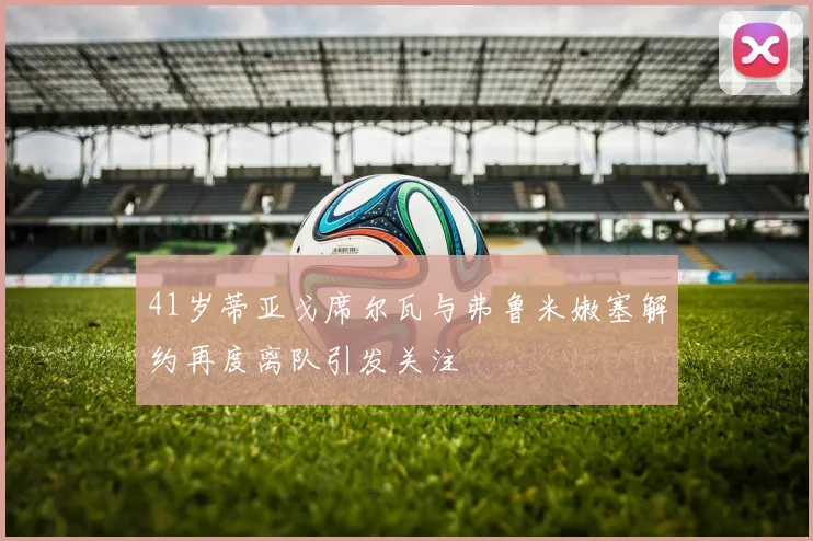 41岁蒂亚戈席尔瓦与弗鲁米嫩塞解约再度离队引发关注