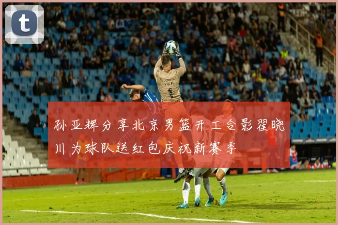 孙亚辉分享北京男篮开工合影翟晓川为球队送红包庆祝新赛季