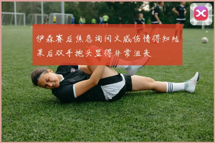 伊森赛后焦急询问文威伤情得知结果后双手抱头显得非常沮丧