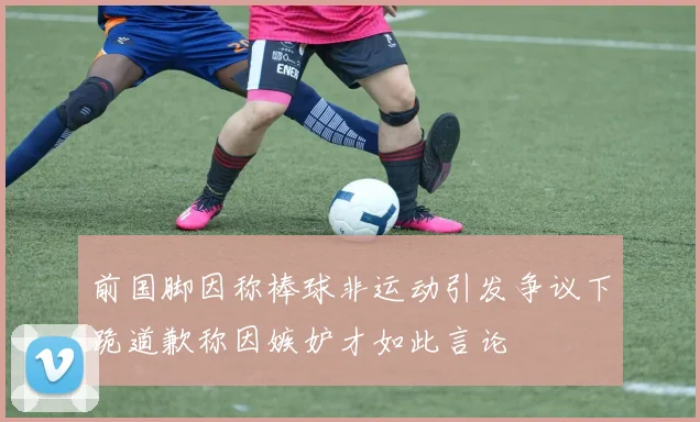 前国脚因称棒球非运动引发争议下跪道歉称因嫉妒才如此言论